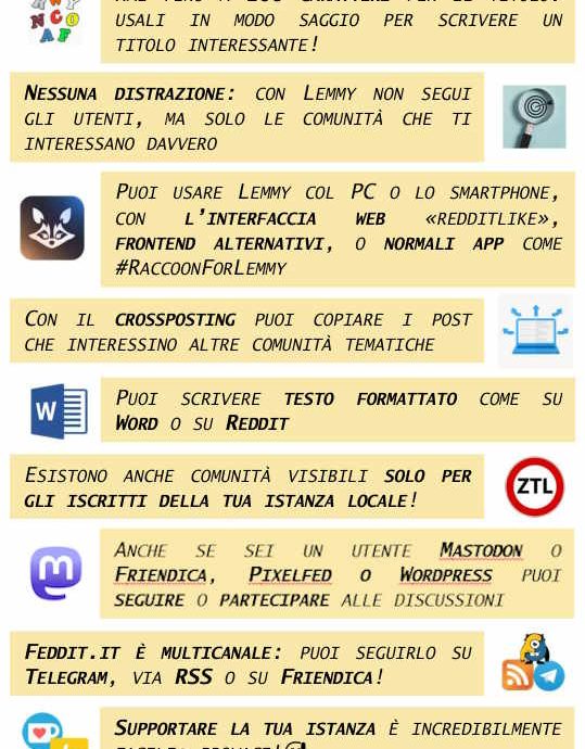 9 CONSIGLI PER USARE LEMMY (E FEDDIT.IT) Hai fino a 200 caratteri per il titolo: usali in modo saggio per scrivere un titolo interessante! Nessuna distrazione: con Lemmy non segui gli utenti, ma solo le comunità che ti interessano davvero Puoi usare Lemmy col PC o lo smartphone, con l’interfaccia web «redditlike», frontend alternativi, o normali app come #RaccoonForLemmy Con il crossposting puoi copiare i post che interessino altre comunità tematiche Puoi scrivere testo formattato come su Word o su Reddit Esistono anche comunità visibili solo per gli iscritti della tua istanza locale! Sei un utente Mastodon o Friendica o Pixelfed? Anche tu puoi seguire o partecipare alle discussioni su Lemmy Feddit.it è multicanale: puoi seguirlo su Telegram, via RSS o su Friendica! Supportare la tua istanza è incredibilmente facile: provaci!😅 vieni a trovarci su feddit.it