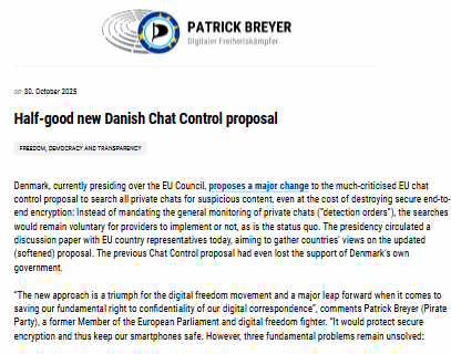 Denmark, currently presiding over the EU Council, proposes a major change to the much-criticised EU chat control proposal to search all private chats for suspicious content, even at the cost of destroying secure end-to-end encryption: Instead of mandating the general monitoring of private chats (“detection orders”), the searches would remain voluntary for providers to implement or not, as is the status quo. The presidency circulated a discussion paper with EU country representatives today, aiming to gather countries’ views on the updated (softened) proposal. The previous Chat Control proposal had even lost the support of Denmark’s own government. “The new approach is a triumph for the digital freedom movement and a major leap forward when it comes to saving our fundamental right to confidentiality of our digital correspondence”, comments Patrick Breyer (Pirate Party), a former Member of the European Parliament and digital freedom fighter. “It would protect secure encryption and thus keep our smartphones safe. However, three fundamental problems remain unsolved: