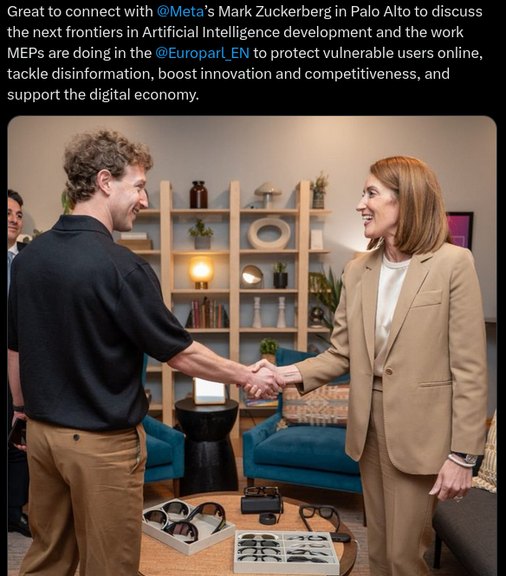 27 maggio 2026: Roberta Metsola stringe la mano a Mark Zuckerberg Il testo del Tweet dall'account della presidenza del Parlamento Europeo: È stato fantastico entrare in contatto con Meta e Mark Zuckerberg a Palo Alto per discutere le prossime frontiere nello sviluppo dell'intelligenza artificiale e il lavoro che gli eurodeputati stanno svolgendo in questo ambito. L'Europarlamento per proteggere gli utenti vulnerabili online, contrastare la disinformazione, promuovere l'innovazione e la competitività e sostenere l'economia digitale. Link: https://x.com/EP_President/status/2059499649539453030